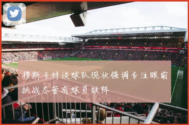 穆斯卡特谈球队现状强调专注眼前挑战尽管有球员缺阵