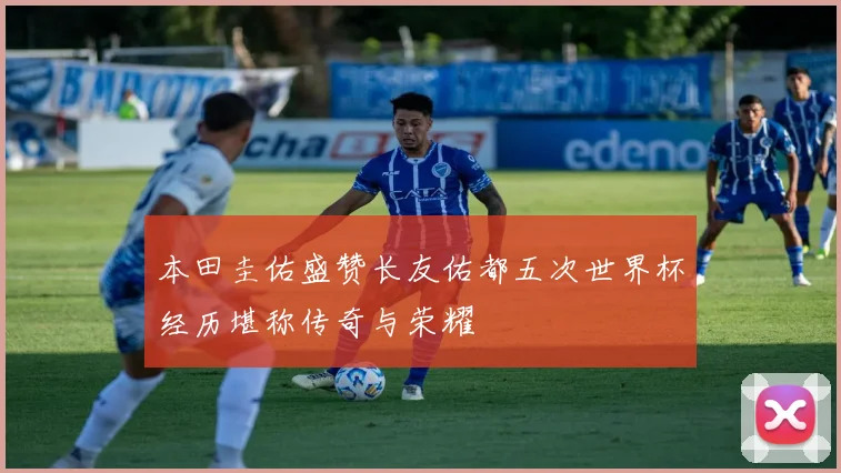本田圭佑盛赞长友佑都五次世界杯经历堪称传奇与荣耀