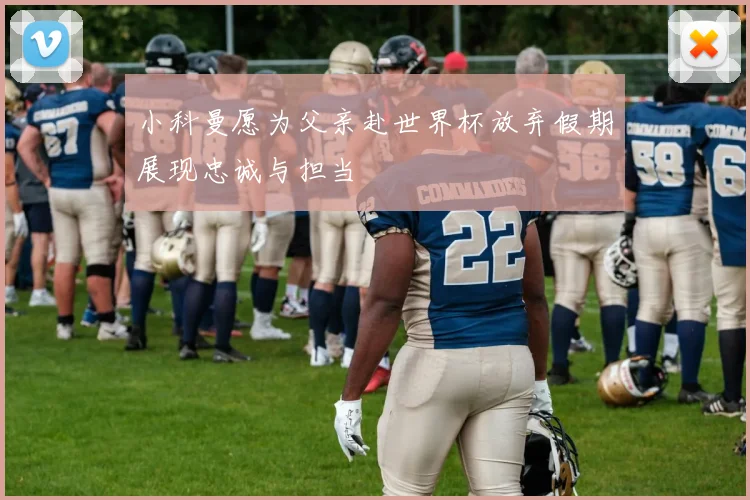 小科曼愿为父亲赴世界杯放弃假期展现忠诚与担当