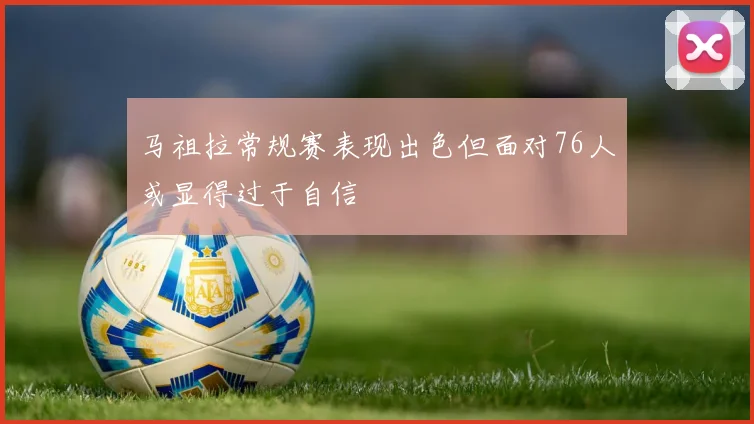 马祖拉常规赛表现出色但面对76人或显得过于自信