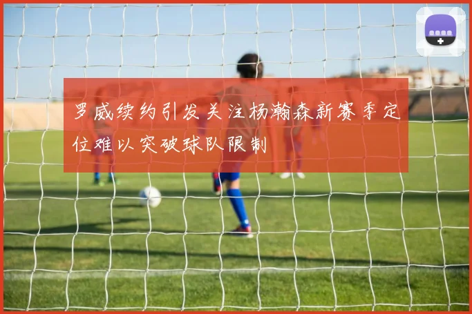 罗威续约引发关注杨瀚森新赛季定位难以突破球队限制