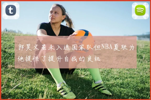 郭昊文虽未入选国家队但NBA夏联为他提供了提升自我的良机