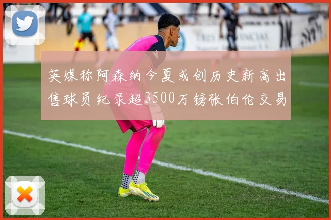 英媒称阿森纳今夏或创历史新高出售球员纪录超3500万镑张伯伦交易