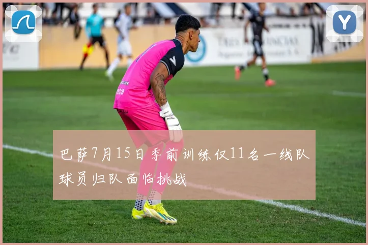 巴萨7月15日季前训练仅11名一线队球员归队面临挑战
