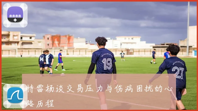 特雷杨谈交易压力与伤病困扰的心路历程