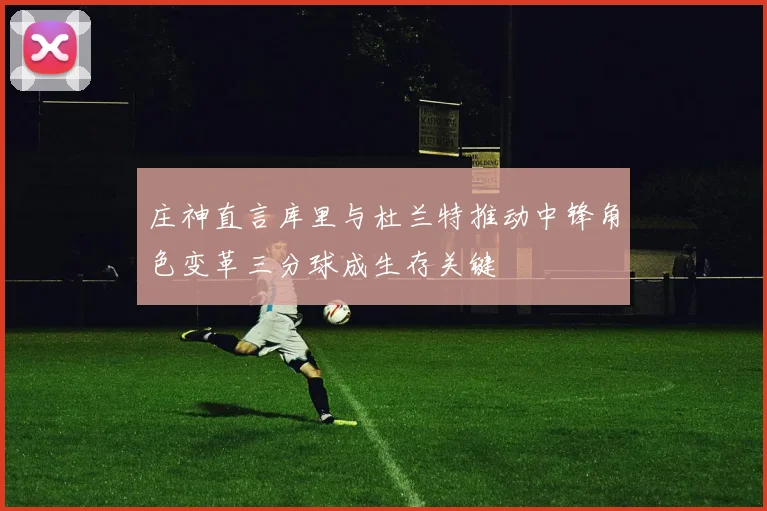 庄神直言库里与杜兰特推动中锋角色变革三分球成生存关键