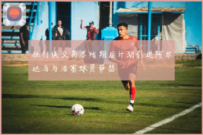 独行侠交易冻结期后计划引进阿尔达马与活塞球员萨瑟