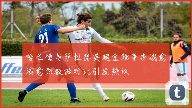 哈兰德与萨拉赫英超金靴争夺战愈演愈烈数据对比引发热议